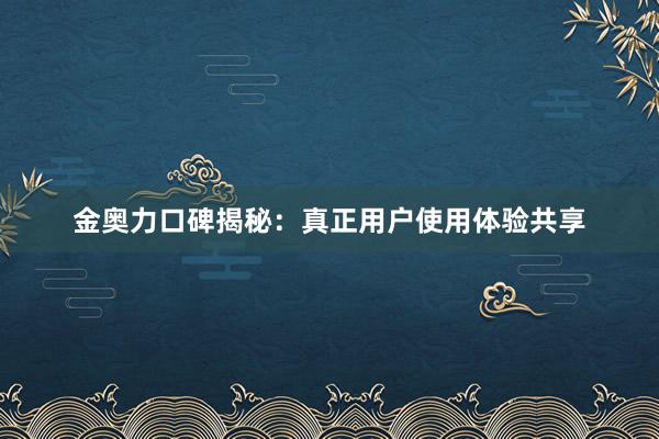 金奥力口碑揭秘：真正用户使用体验共享