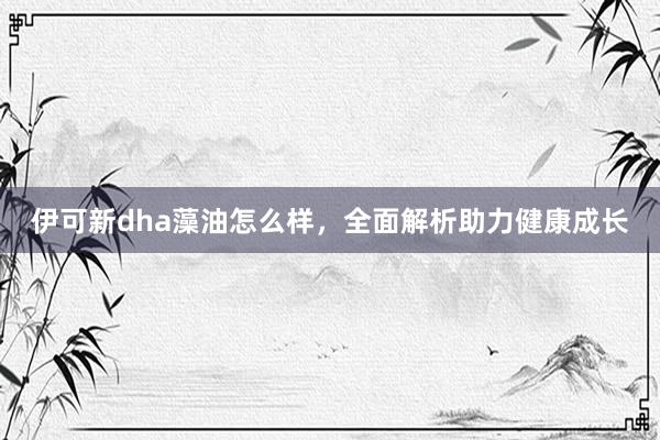 伊可新dha藻油怎么样，全面解析助力健康成长