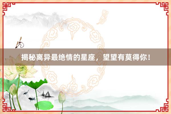 揭秘离异最绝情的星座，望望有莫得你！