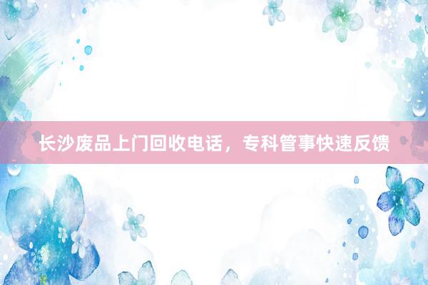 长沙废品上门回收电话，专科管事快速反馈