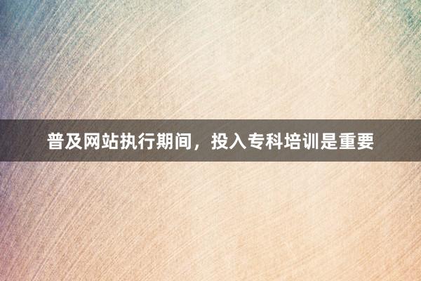 普及网站执行期间，投入专科培训是重要