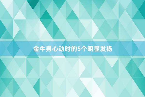 金牛男心动时的5个明显发扬